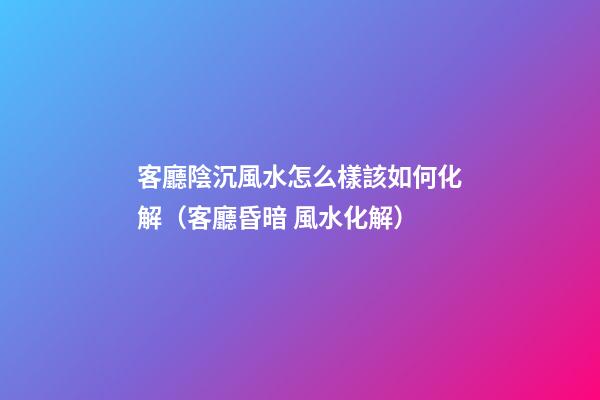 客廳陰沉風水怎么樣該如何化解（客廳昏暗 風水化解）